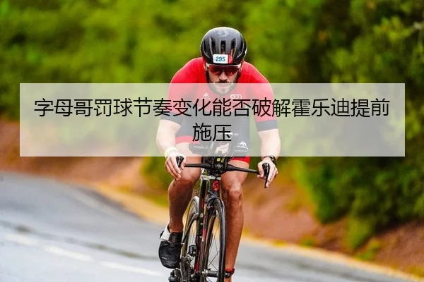 字母哥罚球节奏变化能否破解霍乐迪提前施压